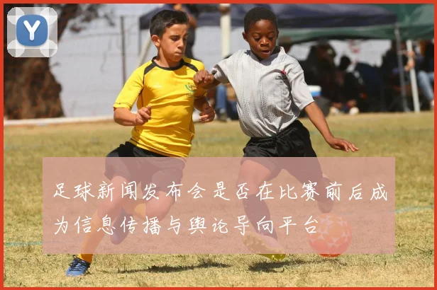 足球新闻发布会是否在比赛前后成为信息传播与舆论导向平台
