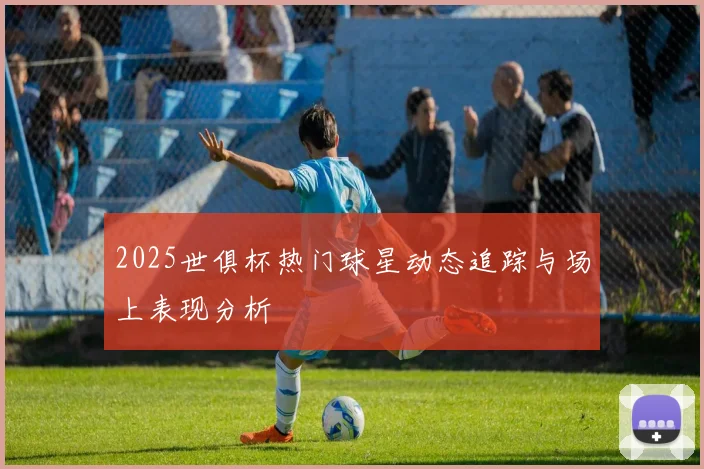 2025世俱杯热门球星动态追踪与场上表现分析